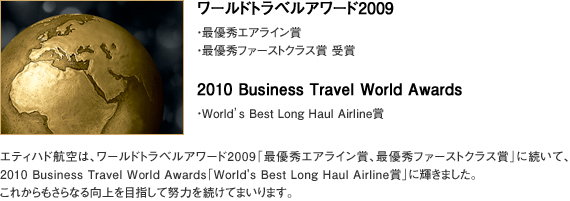【ワールドトラベルアワード2009】 ・最優秀エアライン賞 ・最優秀ファーストクラス賞 受賞 【2010 Business Travel World Awards ・World’s Best Long Haul Airline賞】 エティハド航空は、ワールドトラベルアワード2009「最優秀エアライン賞、最優秀ファーストクラス賞」に続いて、2010 Business Travel World Awards「World's Best Long Haul Airline賞」に輝きました。 これからもさらなる向上を目指して努力を続けてまいります。