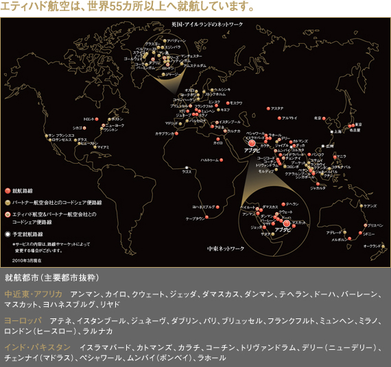 【エティハド航空は、世界55カ所以上へ就航しています。】
就航都市（主要都市抜粋）
中近東・アフリカ　アンマン、カイロ、クウェート、ジェッダ、ダマスカス、ダンマン、テヘラン、ドーハ、バーレーン、マスカット、ヨハネスブルグ、リヤド
ヨーロッパ　アテネ、イスタンブール、ジュネーヴ、ダブリン、パリ、ブリュッセル、フランクフルト、ミュンヘン、ミラノ、ロンドン（ヒースロー）、ラルナカ
インド・パキスタン　 イスラマバード、カトマンズ、カラチ、コーチン、トリヴァンドラム、デリー（ニューデリー）、チェンナイ（マドラス）、ペシャワール、ムンバイ（ボンベイ）、ラホール