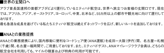 ■世界の玄関口へ
アラブ首長国連邦の首都アブダビより運行しているエティハド航空は、世界へ旅立つお客様の玄関口です。
現在では、アフリカ、アジア、オーストラリア、ヨーロッパ、中東、北米など、55カ所以上の都市や観光地に向けて運行しております。
最も急速な成長を遂げている私たちエティハド航空は絶えずネットワークを広げ、新しいルートを追加しております。

■ANAとの業務提携
ANAとの業務提携により、国内移動に便利なコードシェア便（ANA運航）を成田−大阪（伊丹）間、名古屋−札幌（千歳）間、
名古屋−福岡間で、ご用意しております。
また、エティハドゲスト、ANAマイレージクラブ会員は、どちらの航空会社を利用しても、マイルの積算および特典の利用が可能です。