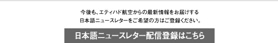 今後も、エティハド航空からの最新情報をお届けする 　日本語ニュースレターをご希望の方はご登録ください。